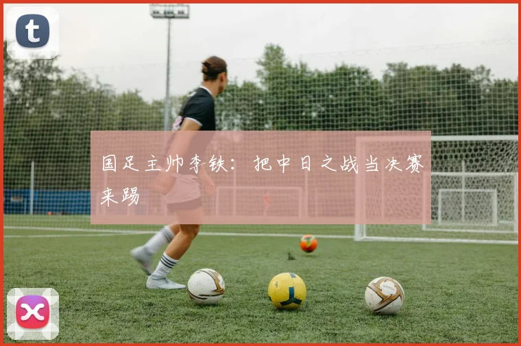 国足主帅李铁：把中日之战当决赛来踢