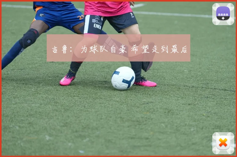 吉鲁：为球队自豪 希望走到最后