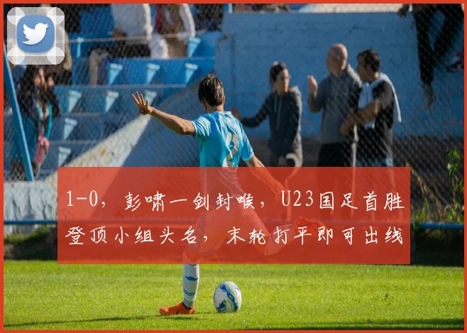1-0，彭啸一剑封喉，U23国足首胜登顶小组头名，末轮打平即可出线