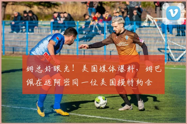 姆总好眼光！美国媒体爆料，姆巴佩在迈阿密同一位美国模特约会