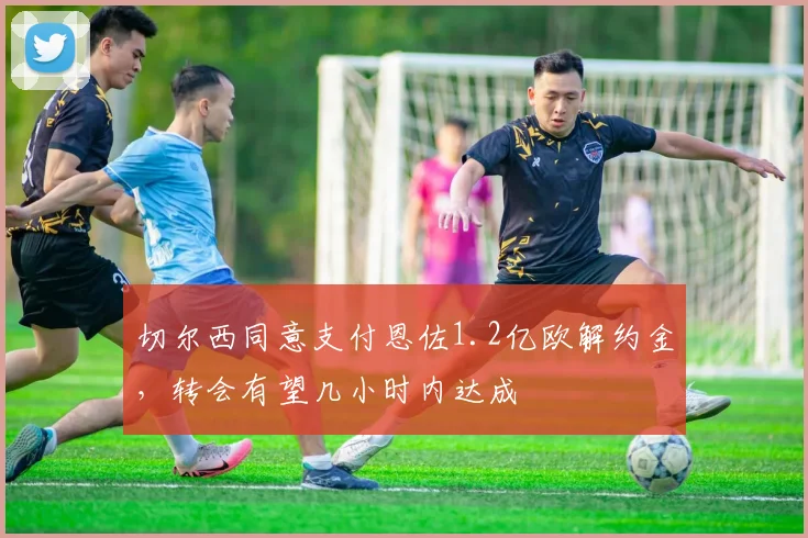 切尔西同意支付恩佐1.2亿欧解约金，转会有望几小时内达成