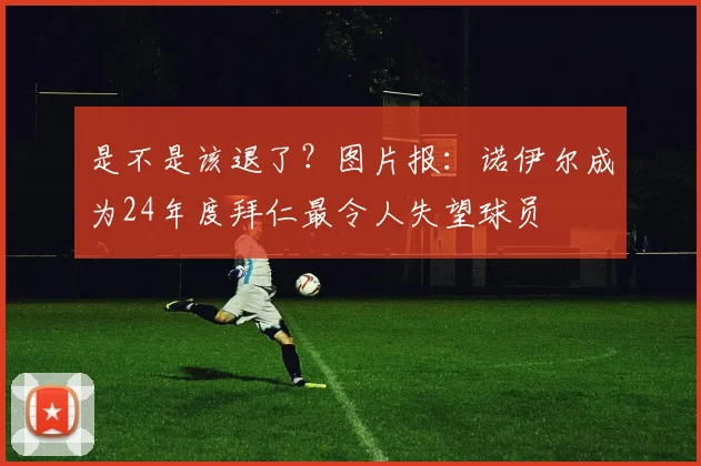 是不是该退了？图片报：诺伊尔成为24年度拜仁最令人失望球员