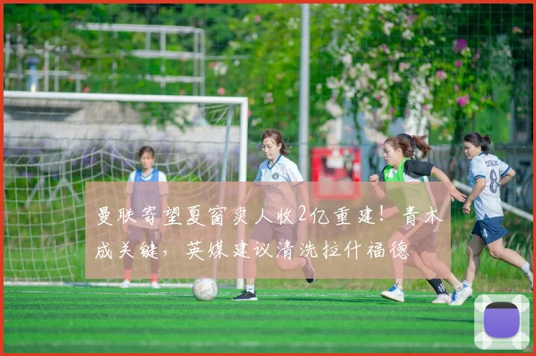 曼联寄望夏窗卖人收2亿重建！青木成关键，英媒建议清洗拉什福德