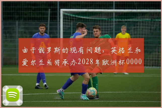 由于俄罗斯的现有问题，英格兰和爱尔兰或将承办2028年欧洲杯0000644