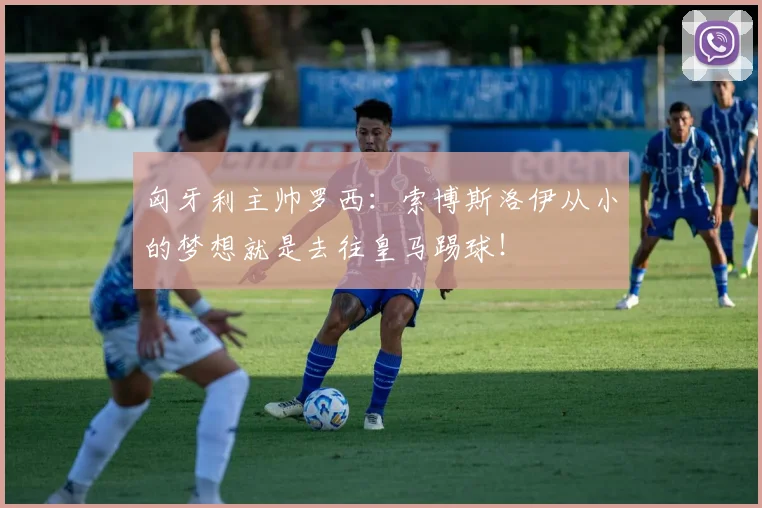 匈牙利主帅罗西：索博斯洛伊从小的梦想就是去往皇马踢球！