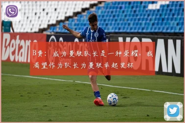 B费：成为曼联队长是一种荣耀，我渴望作为队长为曼联举起奖杯