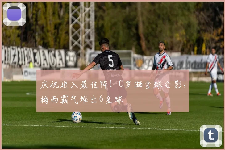 庆祝进入最佳阵！C罗晒金球合影，梅西霸气堆出6金球