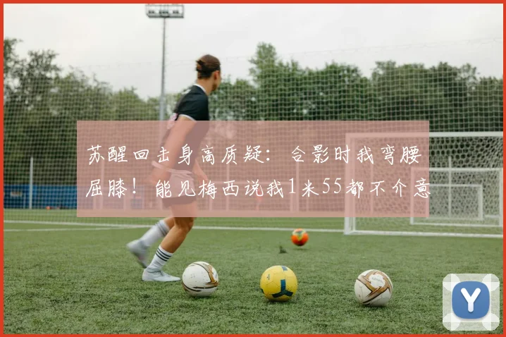 苏醒回击身高质疑：合影时我弯腰屈膝！能见梅西说我1米55都不介意