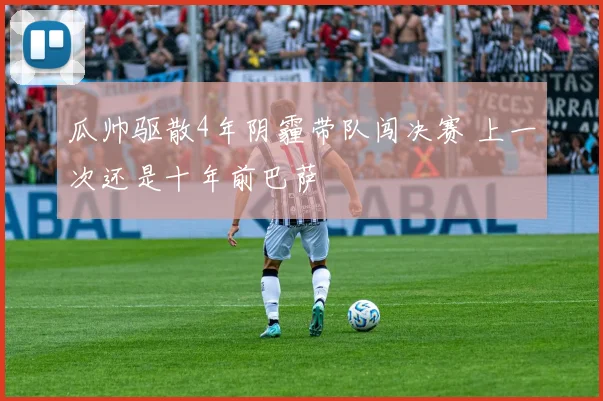 瓜帅驱散4年阴霾带队闯决赛 上一次还是十年前巴萨