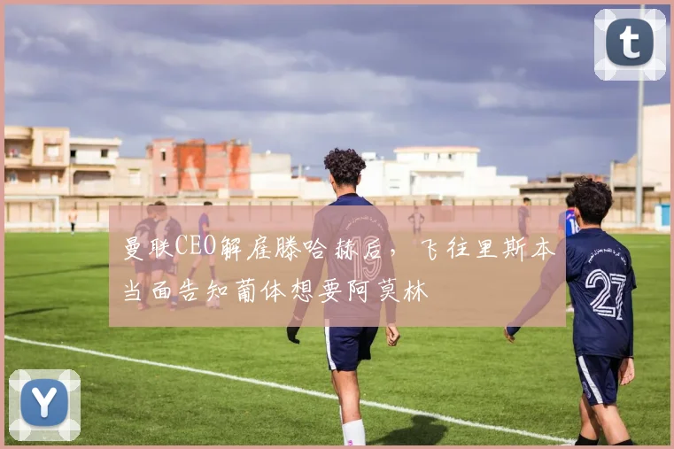 曼联CEO解雇滕哈赫后，飞往里斯本当面告知葡体想要阿莫林