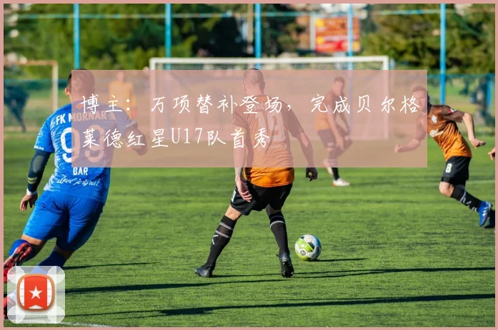 博主：万项替补登场，完成贝尔格莱德红星U17队首秀