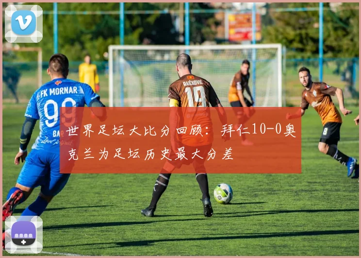 世界足坛大比分回顾：拜仁10-0奥克兰为足坛历史最大分差