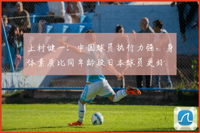 上村健一：中国球员执行力强，身体素质比同年龄段日本球员更好