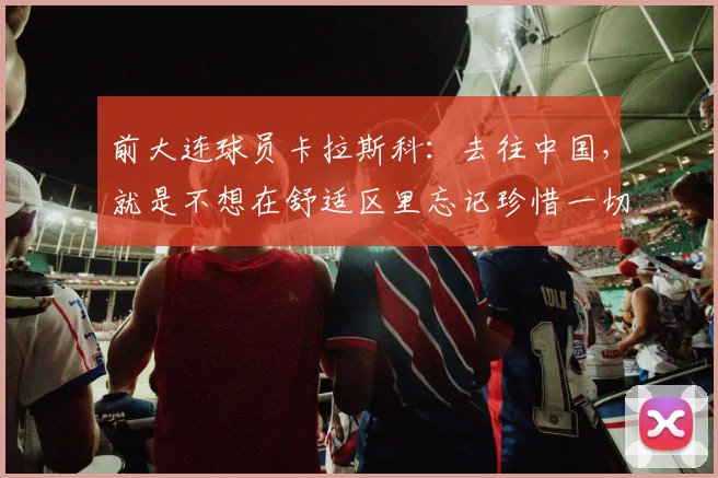 前大连球员卡拉斯科：去往中国，就是不想在舒适区里忘记珍惜一切