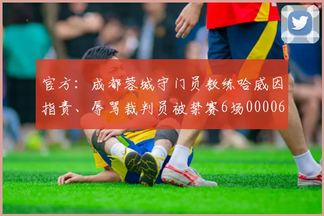 官方：成都蓉城守门员教练哈威因指责、辱骂裁判员被禁赛6场0000644