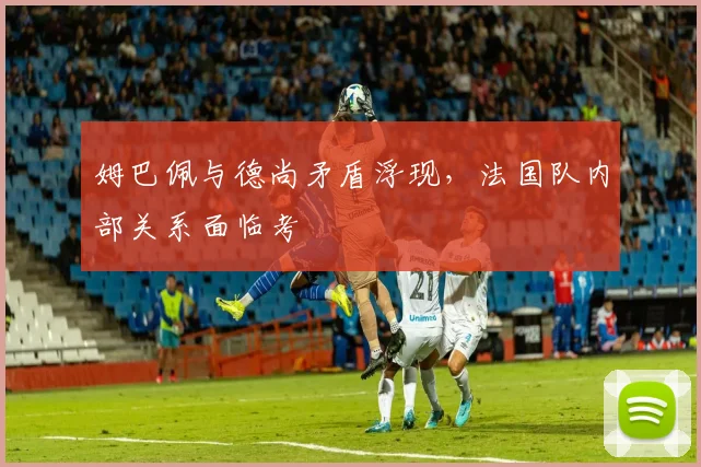 姆巴佩与德尚矛盾浮现，法国队内部关系面临考