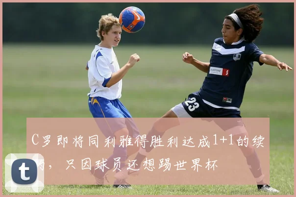 C罗即将同利雅得胜利达成1+1的续约，只因球员还想踢世界杯