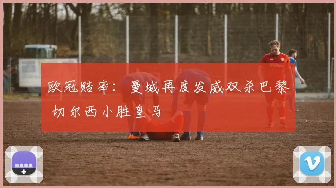 欧冠赔率：曼城再度发威双杀巴黎 切尔西小胜皇马