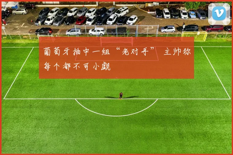 葡萄牙抽中一组“老对手” 主帅称每个都不可小觑