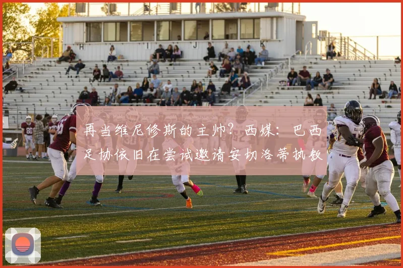 再当维尼修斯的主帅？西媒：巴西足协依旧在尝试邀请安切洛蒂执教