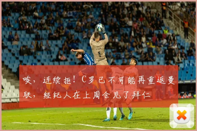 唉，连续拒！C罗已不可能再重返曼联，经纪人在上周会见了拜仁