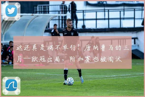 这还真是祸不单行！唐纳鲁马的三月--欧冠出局，附加赛也被淘汰