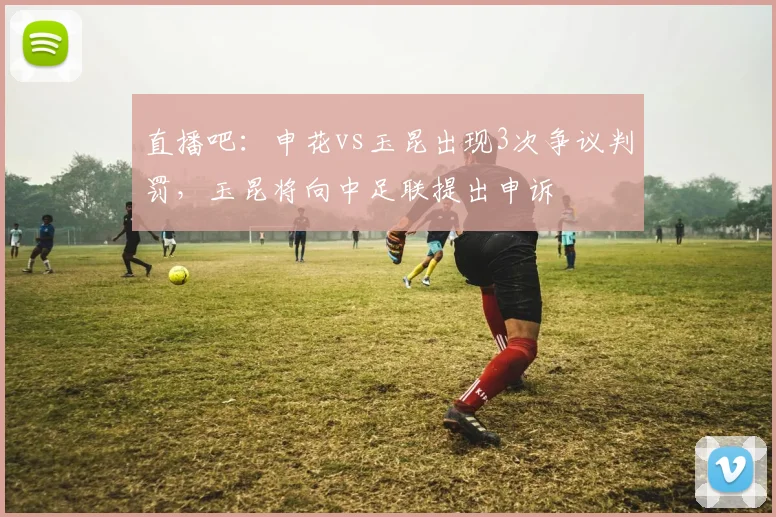 直播吧：申花vs玉昆出现3次争议判罚，玉昆将向中足联提出申诉