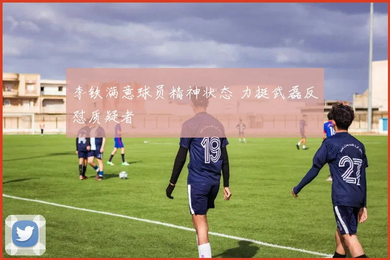 李铁满意球员精神状态 力挺武磊反怼质疑者