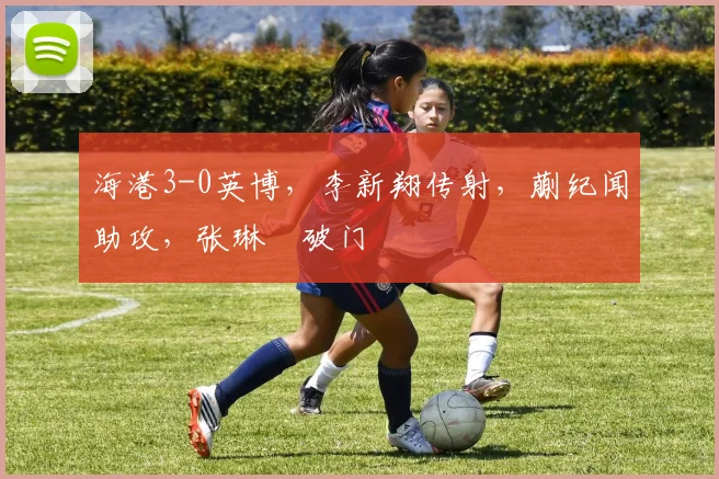海港3-0英博，李新翔传射，蒯纪闻助攻，张琳芃破门