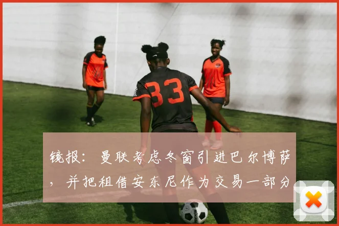 镜报：曼联考虑冬窗引进巴尔博萨，并把租借安东尼作为交易一部分