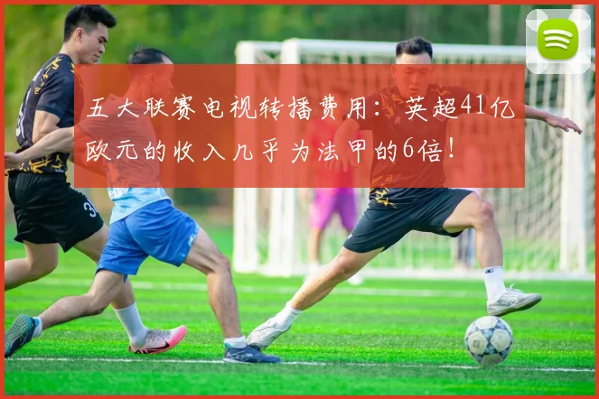 五大联赛电视转播费用：英超41亿欧元的收入几乎为法甲的6倍！