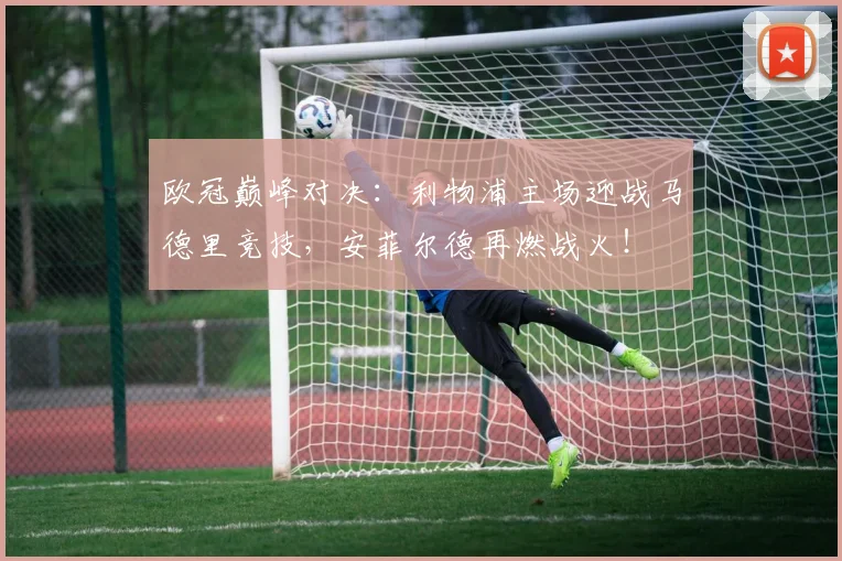 欧冠巅峰对决：利物浦主场迎战马德里竞技，安菲尔德再燃战火！
