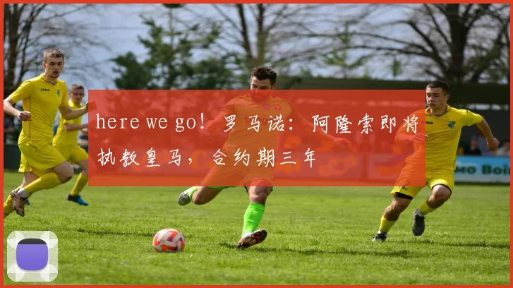 here we go！罗马诺：阿隆索即将执教皇马，合约期三年