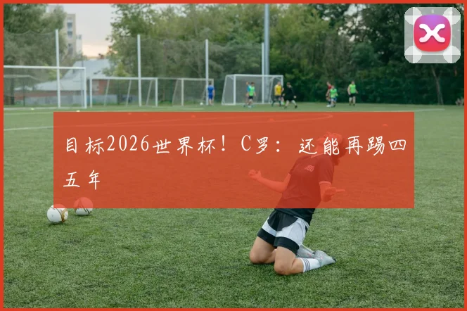 目标2026世界杯！C罗：还能再踢四五年