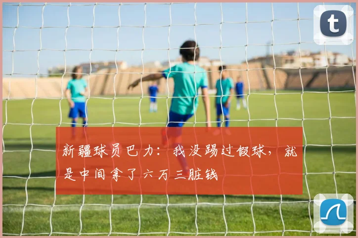 新疆球员巴力：我没踢过假球，就是中间拿了六万三脏钱