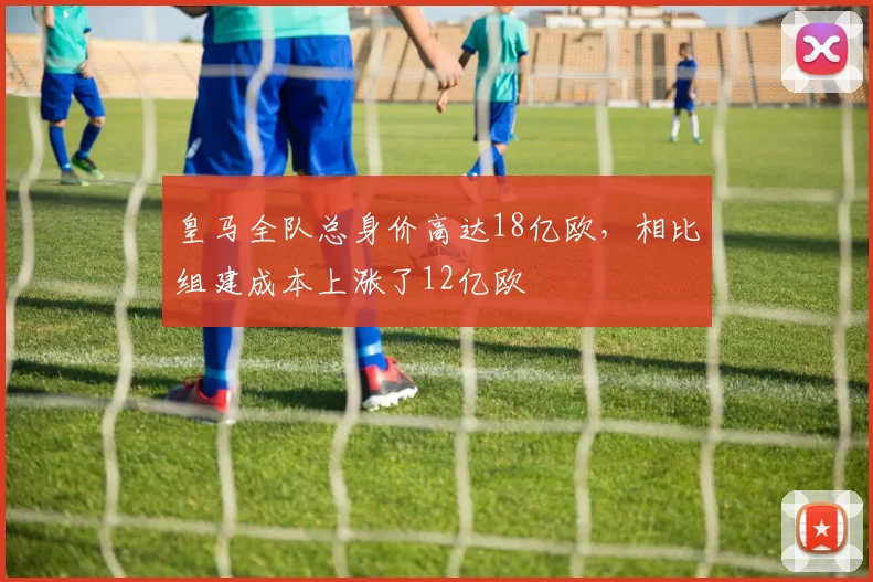 皇马全队总身价高达18亿欧，相比组建成本上涨了12亿欧