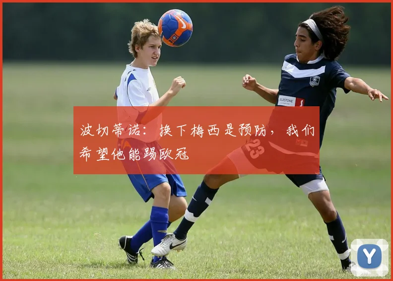 波切蒂诺：换下梅西是预防，我们希望他能踢欧冠