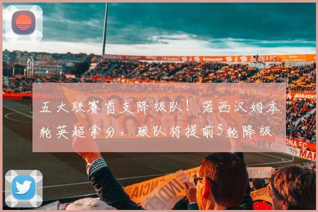 五大联赛首支降级队！若西汉姆本轮英超拿分，狼队将提前5轮降级