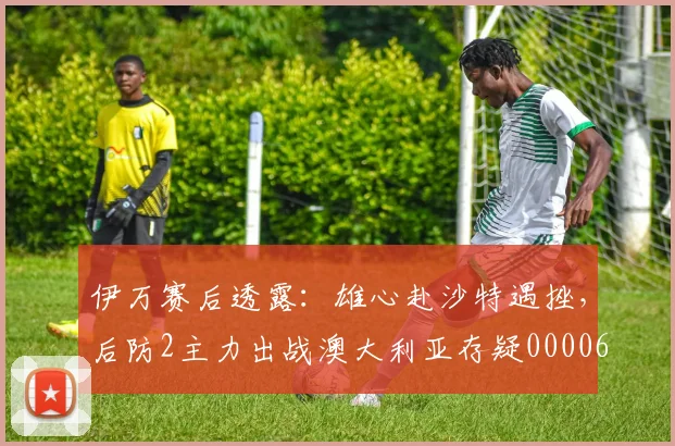 伊万赛后透露：雄心赴沙特遇挫，后防2主力出战澳大利亚存疑0000644