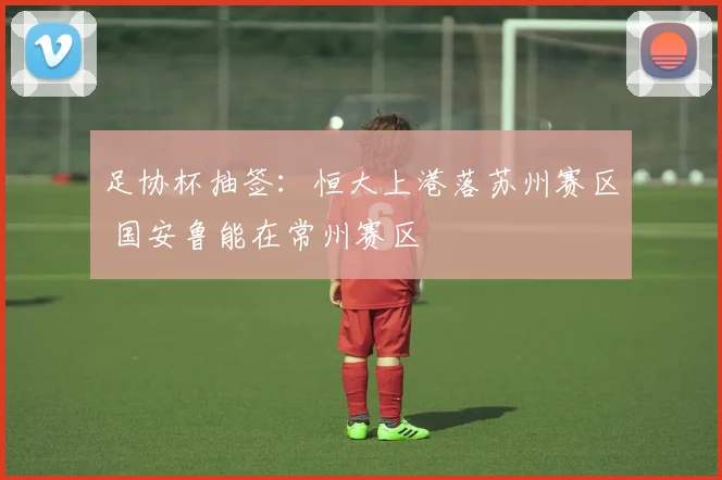 足协杯抽签：恒大上港落苏州赛区 国安鲁能在常州赛区