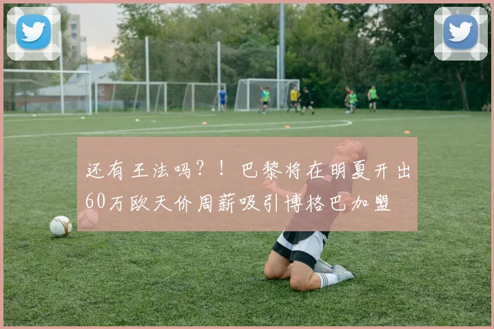 还有王法吗？！巴黎将在明夏开出60万欧天价周薪吸引博格巴加盟