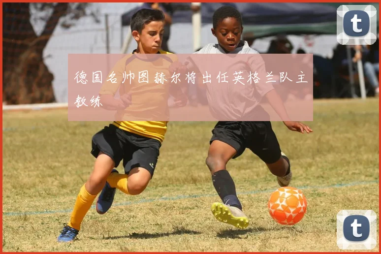 德国名帅图赫尔将出任英格兰队主教练