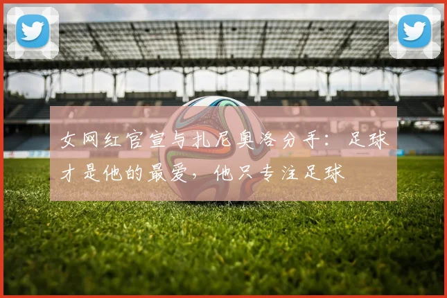 女网红官宣与扎尼奥洛分手：足球才是他的最爱，他只专注足球